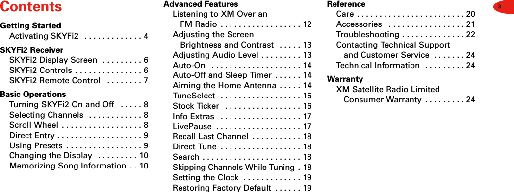 3ContentsGetting StartedActivating SKYFi2  . . . . . . . . . . . . . 4SKYFi2 ReceiverSKYFi2 Display Screen  . . . . . . . . . 6SKYFi2 Controls  . . . . . . . . . . . . . . . 6SKYFi2 Remote Control  . . . . . . . . 7Basic OperationsTurning SKYFi2 On and Off  . . . . . 8Selecting Channels  . . . . . . . . . . . . 8Scroll Wheel  . . . . . . . . . . . . . . . . . . 8Direct Entry . . . . . . . . . . . . . . . . . . . 9Using Presets  . . . . . . . . . . . . . . . . . 9Changing the Display  . . . . . . . . . 10Memorizing Song Information  . . 10Advanced FeaturesListening to XM Over an FM Radio  . . . . . . . . . . . . . . . . . . 12Adjusting the Screen Brightness and Contrast  . . . . . 13Adjusting Audio Level . . . . . . . . . 13Auto-On  . . . . . . . . . . . . . . . . . . . . 14Auto-Off and Sleep Timer  . . . . . . 14Aiming the Home Antenna . . . . . 14TuneSelect  . . . . . . . . . . . . . . . . . . 15Stock Ticker  . . . . . . . . . . . . . . . . . 16Info Extras  . . . . . . . . . . . . . . . . . . 17LivePause  . . . . . . . . . . . . . . . . . . . 17Recall Last Channel  . . . . . . . . . . . 18Direct Tune  . . . . . . . . . . . . . . . . . . 18Search . . . . . . . . . . . . . . . . . . . . . . 18Skipping Channels While Tuning . 18Setting the Clock  . . . . . . . . . . . . . 19Restoring Factory Default  . . . . . . 19ReferenceCare . . . . . . . . . . . . . . . . . . . . . . . . 20Accessories  . . . . . . . . . . . . . . . . . 21Troubleshooting . . . . . . . . . . . . . . 22Contacting Technical Support and Customer Service  . . . . . . . 24Technical Information  . . . . . . . . . 24WarrantyXM Satellite Radio Limited Consumer Warranty . . . . . . . . . 24