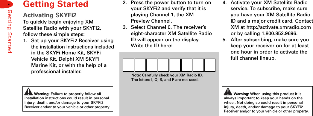 4Warning: Failure to properly follow allinstallation instructions could result in personalinjury, death, and/or damage to your SKYFi2Receiver and/or to your vehicle or other property.Warning: When using this product it isalways important to keep your hands on thewheel. Not doing so could result in personalinjury, death, and/or damage to your SKYFi2Receiver and/or to your vehicle or other property.Getting StartedGetting StartedActivating SKYFi2To  quickly begin enjoying XMSatellite Radio with your SKYFi2, follow these simple steps:1. Set up your SKYFi2 Receiver usingthe installation instructions includedin the SKYFi Home Kit, SKYFiVehicle Kit, Delphi XM SKYFiMarine Kit, or with the help of aprofessional installer.2. Press the power button to turn onyour SKYFi2 and verify that it isplaying Channel 1, the XMPreview Channel.3. Select Channel 0. The receiver’seight-character XM Satellite RadioID will appear on the display.Write the ID here:Note: Carefully check your XM Radio ID. The letters I, O, S, and F are not used.4. Activate your XM Satellite Radioservice. To subscribe, make sureyou have your XM Satellite RadioID and a major credit card. ContactXM at http://activate.xmradio.comor by calling 1.800.852.9696.5. After subscribing, make sure youkeep your receiver on for at leastone hour in order to activate thefull channel lineup.