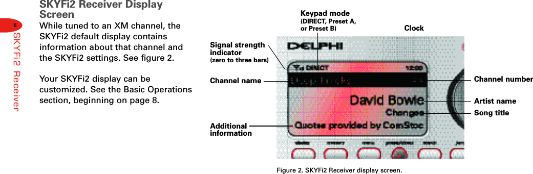 6SKYFi2 ReceiverSKYFi2 Receiver DisplayScreenWhile tuned to an XM channel, theSKYFi2 default display contains information about that channel andthe SKYFi2 settings. See figure 2.Your SKYFi2 display can be customized. See the Basic Operationssection, beginning on page 8.Figure 2. SKYFi2 Receiver display screen.Signal strengthindicator (zero to three bars)Keypad mode(DIRECT, Preset A,or Preset B)Additional informationArtist nameSong titleChannel numberChannel nameClock