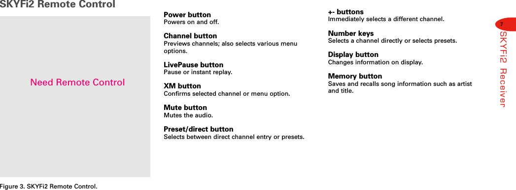 7SKYFi2 ReceiverSKYFi2 Remote ControlFigure 3. SKYFi2 Remote Control.Power buttonPowers on and off.Channel buttonPreviews channels; also selects various menuoptions.LivePause buttonPause or instant replay.XM buttonConfirms selected channel or menu option.Mute buttonMutes the audio.Preset/direct buttonSelects between direct channel entry or presets.+- buttonsImmediately selects a different channel.Number keysSelects a channel directly or selects presets.Display buttonChanges information on display.Memory buttonSaves and recalls song information such as artistand title.Need Remote Control