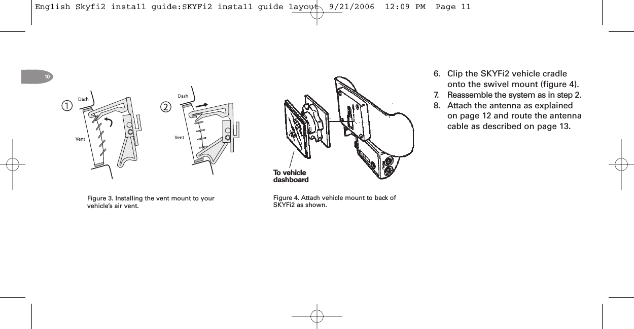 10 6. Clip the SKYFi2 vehicle cradleonto the swivel mount (figure 4).7. Reassemble the system as in step 2.8. Attach the antenna as explainedon page 12 and route the antennacable as described on page 13.To vehicledashboardFigure 4. Attach vehicle mount to back ofSKYFi2 as shown.Figure 3. Installing the vent mount to yourvehicle’s air vent.English Skyfi2 install guide:SKYFi2 install guide layout  9/21/2006  12:09 PM  Page 11