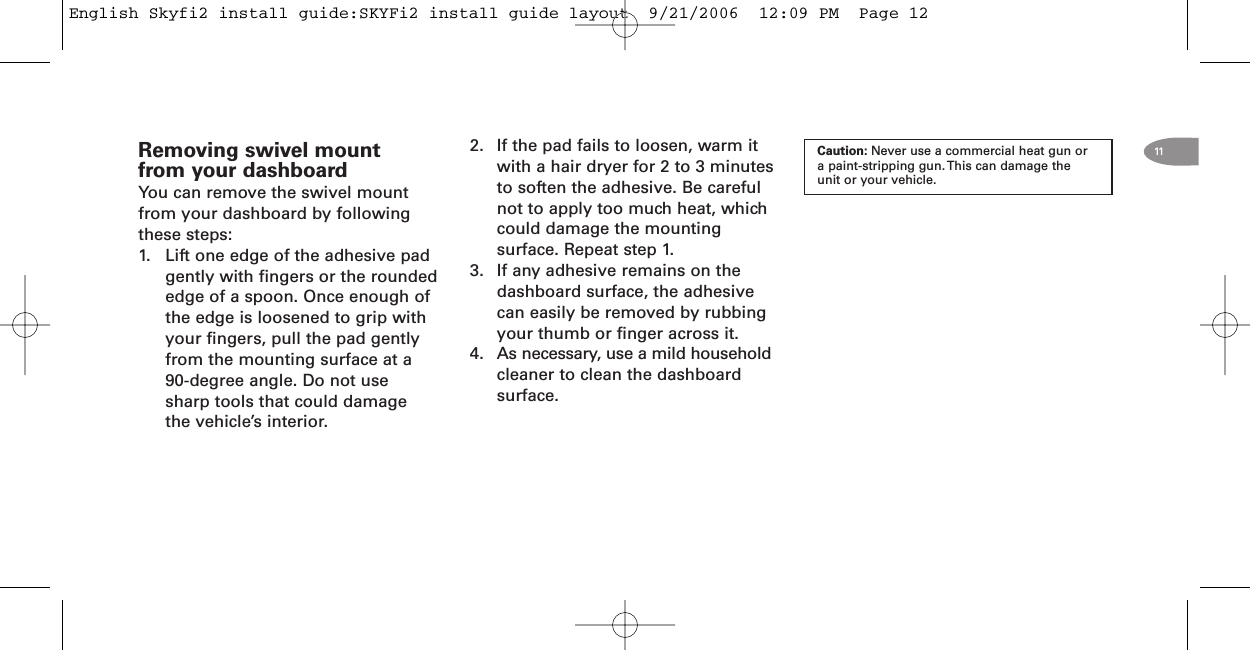 Removing swivel mountfrom your dashboardYou can remove the swivel mountfrom your dashboard by followingthese steps:1. Lift one edge of the adhesive padgently with fingers or the roundededge of a spoon. Once enough ofthe edge is loosened to grip withyour fingers, pull the pad gentlyfrom the mounting surface at a90-degree angle. Do not usesharp tools that could damagethe vehicle’s interior.2. If the pad fails to loosen, warm itwith a hair dryer for 2 to 3 minutesto soften the adhesive. Be carefulnot to apply too much heat, whichcould damage the mountingsurface. Repeat step 1.3. If any adhesive remains on thedashboard surface, the adhesivecan easily be removed by rubbingyour thumb or finger across it.4. As necessary, use a mild householdcleaner to clean the dashboardsurface.Caution: Never use a commercial heat gun ora paint-stripping gun. This can damage theunit or your vehicle.11English Skyfi2 install guide:SKYFi2 install guide layout  9/21/2006  12:09 PM  Page 12