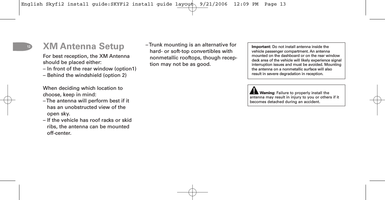 12 Important: Do not install antenna inside thevehicle passenger compartment. An antennamounted on the dashboard or on the rear windowdeck area of the vehicle will likely experience signalinterruption issues and must be avoided. Mountingthe antenna on a nonmetallic surface will alsoresult in severe degradation in reception.Warning: Failure to properly install theantenna may result in injury to you or others if itbecomes detached during an accident.XM Antenna SetupFor best reception, the XM Antennashould be placed either:– In front of the rear window (option1)– Behind the windshield (option 2)When deciding which location tochoose, keep in mind:– The antenna will perform best if ithas an unobstructed view of theopen sky.– If the vehicle has roof racks or skidribs, the antenna can be mountedoff-center.– Trunk mounting is an alternative forhard- or soft-top convertibles withnonmetallic rooftops, though recep-tion may not be as good.English Skyfi2 install guide:SKYFi2 install guide layout  9/21/2006  12:09 PM  Page 13