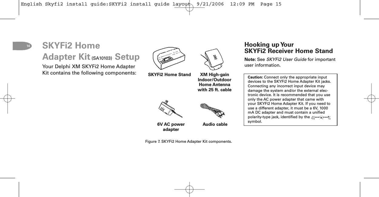 14Audio cableXM HighgainIndoor/OutdoorHome Antennawith 25 ft. cable6V AC poweradapterSKYFi2 Home StandFigure 7. SKYFi2 Home Adapter Kit components.SKYFi2 HomeAdapter Kit (SA10103) SetupYour Delphi XM SKYFi2 Home AdapterKit contains the following components:Hooking up YourSKYFi2 Receiver Home StandNote: See SKYFi2 User Guide for importantuser information.Caution: Connect only the appropriate inputdevices to the SKYFi2 Home Adapter Kit jacks.Connecting any incorrect input device maydamage the system and/or the external elec-tronic device. It is recommended that you useonly the AC power adapter that came withyour SKYFi2 Home Adapter Kit. If you need touse a different adapter, it must be a 6V, 1000mA DC adapter and must contain a unifiedpolarity-type jack, identified by thesymbol.English Skyfi2 install guide:SKYFi2 install guide layout  9/21/2006  12:09 PM  Page 15
