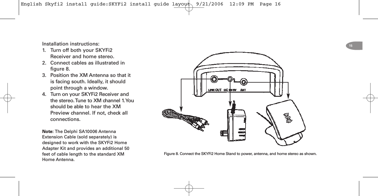 15Installation instructions:1. Turn off both your SKYFi2Receiver and home stereo.2. Connect cables as illustrated infigure 8.3. Position the XM Antenna so that itis facing south. Ideally, it shouldpoint through a window.4. Turn on your SKYFi2 Receiver andthe stereo.Tune to XM channel 1.Youshould be able to hear the XMPreview channel. If not, check allconnections.Note: The Delphi SA10006 AntennaExtension Cable (sold separately) isdesigned to work with the SKYFi2 HomeAdapter Kit and provides an additional 50feet of cable length to the standard XMHome Antenna.Figure 8. Connect the SKYFi2 Home Stand to power, antenna, and home stereo as shown.English Skyfi2 install guide:SKYFi2 install guide layout  9/21/2006  12:09 PM  Page 16