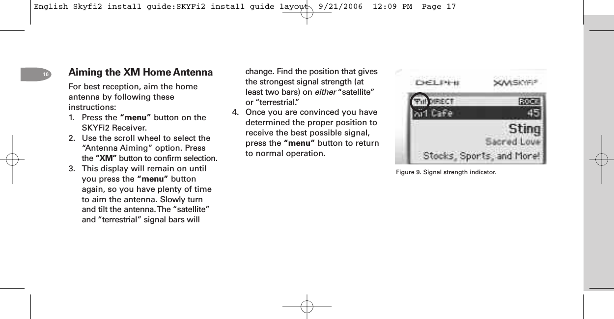 16 Aiming the XM Home AntennaFor best reception, aim the homeantenna by following theseinstructions:1. Press the “menu” button on theSKYFi2 Receiver.2. Use the scroll wheel to select the“Antenna Aiming” option. Pressthe “XM” button to confirm selection.3. This display will remain on untilyou press the “menu” buttonagain, so you have plenty of timeto aim the antenna. Slowly turnand tilt the antenna.The “satellite”and “terrestrial” signal bars willchange. Find the position that givesthe strongest signal strength (atleast two bars) on either “satellite”or “terrestrial.”4. Once you are convinced you havedetermined the proper position toreceive the best possible signal,press the “menu” button to returnto normal operation.Figure 9. Signal strength indicator.English Skyfi2 install guide:SKYFi2 install guide layout  9/21/2006  12:09 PM  Page 17