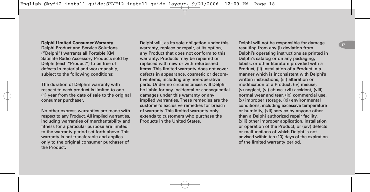 17Delphi Limited Consumer WarrantyDelphi Product and Service Solutions(“Delphi”) warrants all Portable XMSatellite Radio Accessory Products sold byDelphi (each “Product”) to be free ofdefects in material and workmanship,subject to the following conditions:The duration of Delphi’s warranty withrespect to each product is limited to one(1) year from the date of sale to the originalconsumer purchaser.No other express warranties are made withrespect to any Product. All implied warranties,including warranties of merchantability andfitness for a particular purpose are limitedto the warranty period set forth above. Thiswarranty is not transferable and appliesonly to the original consumer purchaser ofthe Product.Delphi will, as its sole obligation under thiswarranty, replace or repair, at its option,any Product that does not conform to thiswarranty. Products may be repaired orreplaced with new or with refurbisheditems. This limited warranty does not coverdefects in appearance, cosmetic or decora-tive items, including any non-operativeparts. Under no circumstances will Delphibe liable for any incidental or consequentialdamages under this warranty or anyimplied warranties. These remedies are thecustomer’s exclusive remedies for breachof warranty. This limited warranty onlyextends to customers who purchase theProducts in the United States.Delphi will not be responsible for damageresulting from any (i) deviation fromDelphi’s operating instructions as printed inDelphi’s catalog or on any packaging,labels, or other literature provided with aProduct, (ii) installation of a Product in amanner which is inconsistent with Delphi’swritten instructions, (iii) alteration ormodification of a Product, (iv) misuse,(v) neglect, (vi) abuse, (vii) accident, (viii)normal wear and tear, (ix) commercial use,(x) improper storage, (xi) environmentalconditions, including excessive temperatureor humidity, (xii) service by anyone otherthan a Delphi authorized repair facility,(xiii) other improper application, installationor operation of the Product, or (xiv) defectsor malfunctions of which Delphi is notadvised within ten (10) days of the expirationof the limited warranty period.English Skyfi2 install guide:SKYFi2 install guide layout  9/21/2006  12:09 PM  Page 18