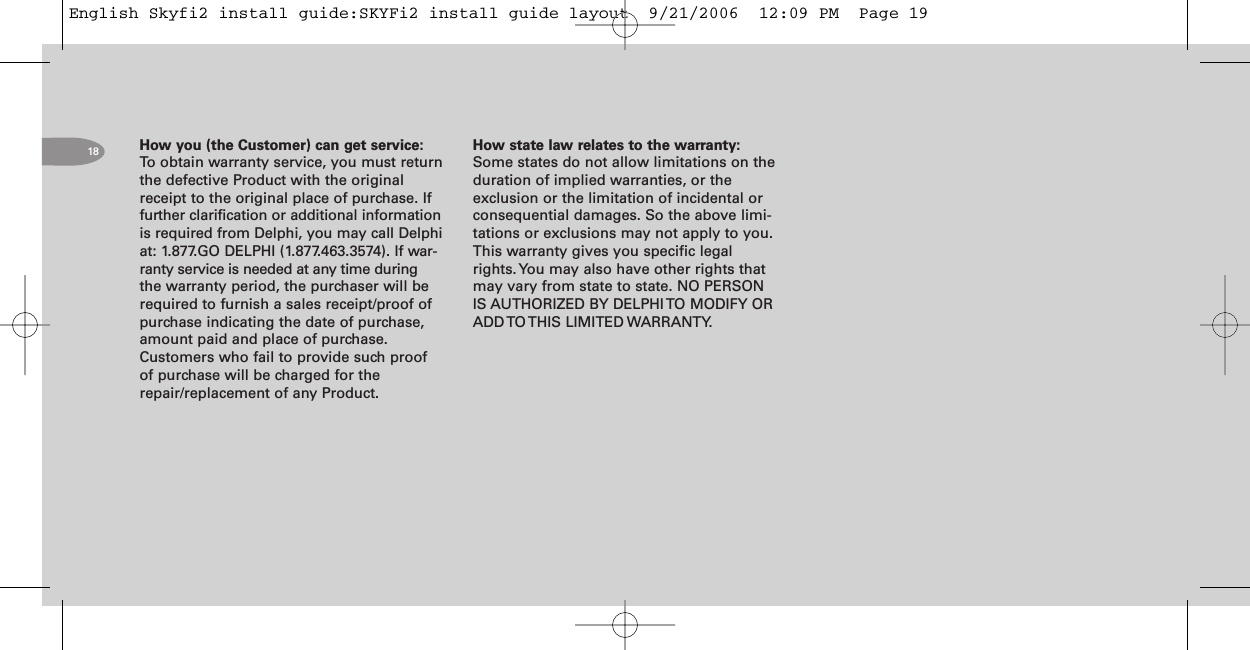 18 How you (the Customer) can get service:To obtain warranty service, you must returnthe defective Product with the originalreceipt to the original place of purchase. Iffurther clarification or additional informationis required from Delphi, you may call Delphiat: 1.877.GO DELPHI (1.877.463.3574). If war-ranty service is needed at any time duringthe warranty period, the purchaser will berequired to furnish a sales receipt/proof ofpurchase indicating the date of purchase,amount paid and place of purchase.Customers who fail to provide such proofof purchase will be charged for therepair/replacement of any Product.How state law relates to the warranty:Some states do not allow limitations on theduration of implied warranties, or theexclusion or the limitation of incidental orconsequential damages. So the above limi-tations or exclusions may not apply to you.This warranty gives you specific legalrights. You may also have other rights thatmay vary from state to state. NO PERSONIS AUTHORIZED BY DELPHI TO MODIFY ORADD TO THIS LIMITED WARRANTY.English Skyfi2 install guide:SKYFi2 install guide layout  9/21/2006  12:09 PM  Page 19