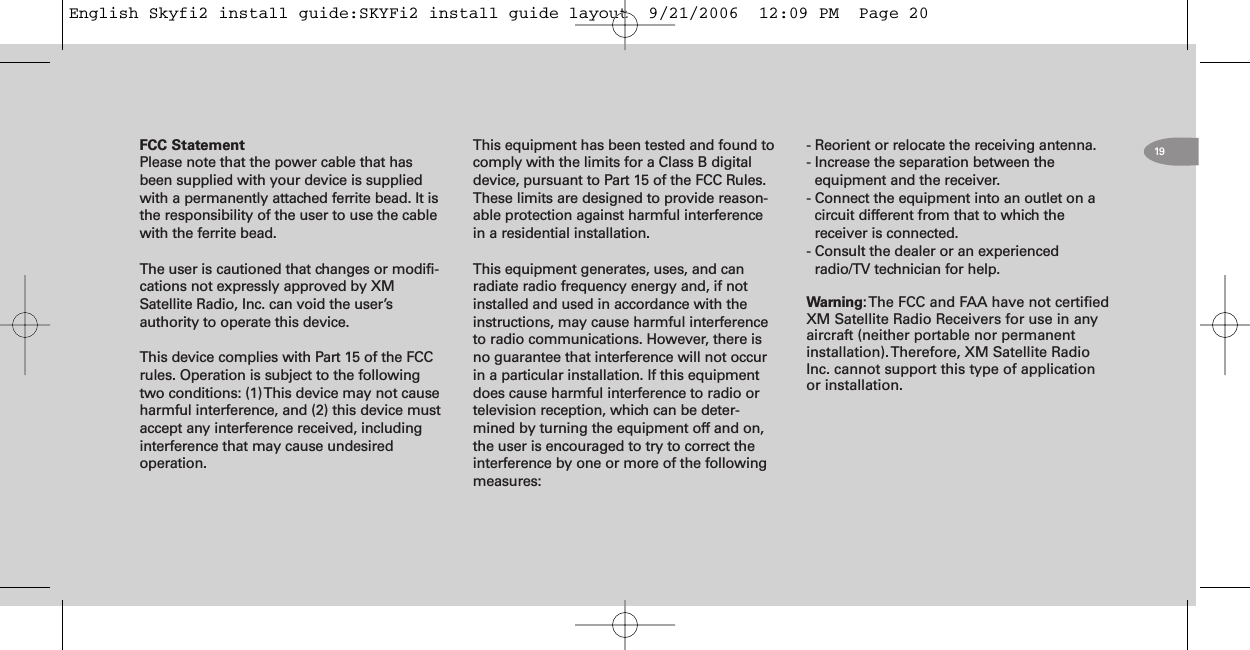 19FCC StatementPlease note that the power cable that hasbeen supplied with your device is suppliedwith a permanently attached ferrite bead. It isthe responsibility of the user to use the cablewith the ferrite bead.The user is cautioned that changes or modifi-cations not expressly approved by XMSatellite Radio, Inc. can void the user’sauthority to operate this device.This device complies with Part 15 of the FCCrules. Operation is subject to the followingtwo conditions: (1)This device may not causeharmful interference, and (2) this device mustaccept any interference received, includinginterference that may cause undesiredoperation.This equipment has been tested and found tocomply with the limits for a Class B digitaldevice, pursuant to Part 15 of the FCC Rules.These limits are designed to provide reason-able protection against harmful interferencein a residential installation.This equipment generates, uses, and canradiate radio frequency energy and, if notinstalled and used in accordance with theinstructions, may cause harmful interferenceto radio communications. However, there isno guarantee that interference will not occurin a particular installation. If this equipmentdoes cause harmful interference to radio ortelevision reception, which can be deter-mined by turning the equipment off and on,the user is encouraged to try to correct theinterference by one or more of the followingmeasures:- Reorient or relocate the receiving antenna.- Increase the separation between theequipment and the receiver.- Connect the equipment into an outlet on acircuit different from that to which thereceiver is connected.- Consult the dealer or an experiencedradio/TV technician for help.Warning:The FCC and FAA have not certifiedXM Satellite Radio Receivers for use in anyaircraft (neither portable nor permanentinstallation).Therefore, XM Satellite RadioInc. cannot support this type of applicationor installation.English Skyfi2 install guide:SKYFi2 install guide layout  9/21/2006  12:09 PM  Page 20