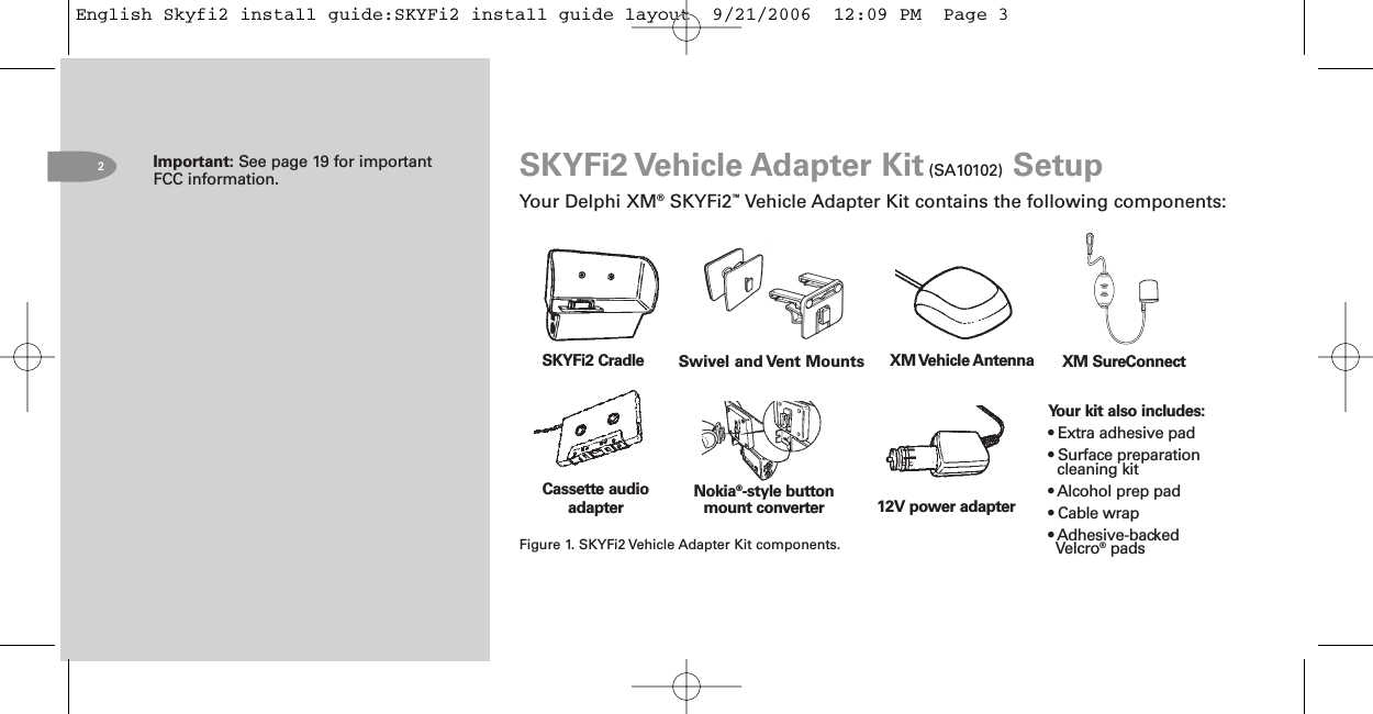 Important: See page 19 for importantFCC information.2Cassette audioadapterSKYFi2 Cradle12V power adapterXM Vehicle AntennaFigure 1. SKYFi2 Vehicle Adapter Kit components.Your kit also includes:• Extra adhesive pad• Surface preparationcleaning kit• Alcohol prep pad• Cable wrap• Adhesive-backedVelcro®padsSKYFi2 Vehicle Adapter Kit (SA10102) SetupYour Delphi XM®SKYFi2™Vehicle Adapter Kit contains the following components:Nokia®style buttonmount converterXM SureConnectSwivel and Vent MountsEnglish Skyfi2 install guide:SKYFi2 install guide layout  9/21/2006  12:09 PM  Page 3