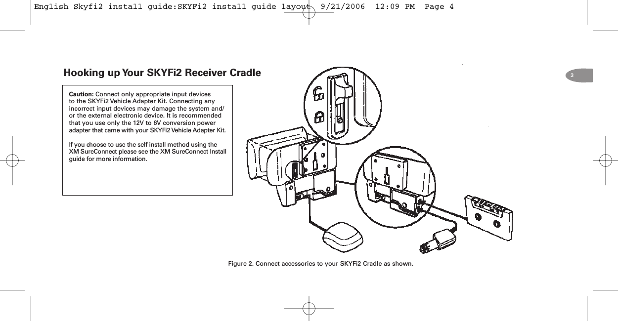 3Hooking up Your SKYFi2 Receiver CradleFigure 2. Connect accessories to your SKYFi2 Cradle as shown.Caution: Connect only appropriate input devicesto the SKYFi2 Vehicle Adapter Kit. Connecting anyincorrect input devices may damage the system and/or the external electronic device. It is recommendedthat you use only the 12V to 6V conversion poweradapter that came with your SKYFi2 Vehicle Adapter Kit.If you choose to use the self install method using theXM SureConnect please see the XM SureConnect Installguide for more information.English Skyfi2 install guide:SKYFi2 install guide layout  9/21/2006  12:09 PM  Page 4