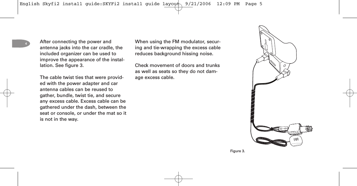 4After connecting the power andantenna jacks into the car cradle, theincluded organizer can be used toimprove the appearance of the instal-lation. See figure 3.The cable twist ties that were provid-ed with the power adapter and carantenna cables can be reused togather, bundle, twist tie, and secureany excess cable. Excess cable can begathered under the dash, between theseat or console, or under the mat so itis not in the way.Figure 3.When using the FM modulator, secur-ing and tie-wrapping the excess cablereduces background hissing noise.Check movement of doors and trunksas well as seats so they do not dam-age excess cable.English Skyfi2 install guide:SKYFi2 install guide layout  9/21/2006  12:09 PM  Page 5