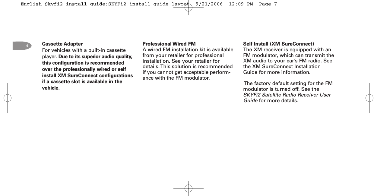 6Cassette AdapterFor vehicles with a built-in cassetteplayer. Due to its superior audio quality,this configuration is recommendedover the professionally wired or selfinstall XM SureConnect configurationsif a cassette slot is available in thevehicle.Professional Wired FMA wired FM installation kit is availablefrom your retailer for professionalinstallation. See your retailer fordetails. This solution is recommendedif you cannot get acceptable perform-ance with the FM modulator.Self Install (XM SureConnect)The XM receiver is equipped with anFM modulator, which can transmit theXM audio to your car’s FM radio. Seethe XM SureConnect InstallationGuide for more information.The factory default setting for the FMmodulator is turned off. See theSKYFi2 Satellite Radio Receiver UserGuide for more details.English Skyfi2 install guide:SKYFi2 install guide layout  9/21/2006  12:09 PM  Page 7