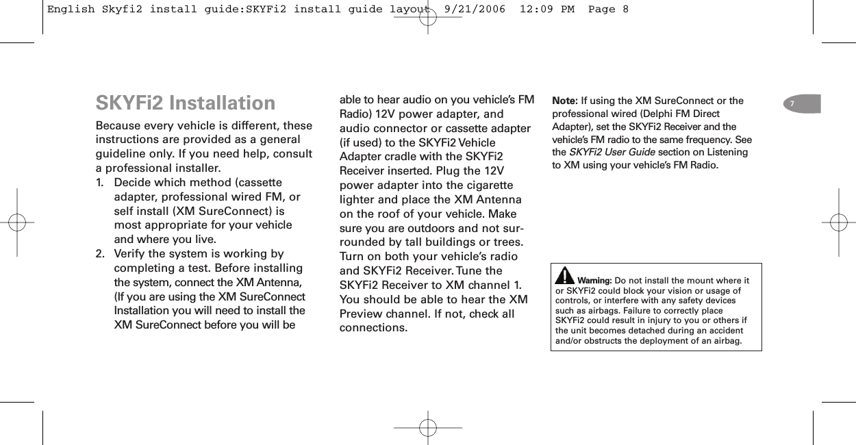 Note: If using the XM SureConnect or theprofessional wired (Delphi FM DirectAdapter), set the SKYFi2 Receiver and thevehicle’s FM radio to the same frequency. SeetheSKYFi2 User Guidesection on Listeningto XM using your vehicle’s FM Radio.SKYFi2 InstallationBecause every vehicle is different, theseinstructions are provided as a generalguideline only. If you need help, consulta professional installer.1. Decide which method (cassetteadapter, professional wired FM, orself install (XM SureConnect) ismost appropriate for your vehicleand where you live.2. Verify the system is working bycompleting a test. Before installingthe system, connect the XM Antenna,(If you are using the XM SureConnectInstallation you will need to install theXM SureConnect before you will beable to hear audio on you vehicle’s FMRadio) 12V power adapter, andaudio connector or cassette adapter(if used) to the SKYFi2 VehicleAdapter cradle with the SKYFi2Receiver inserted. Plug the 12Vpower adapter into the cigarettelighter and place the XM Antennaon the roof of your vehicle. Makesure you are outdoors and not sur-rounded by tall buildings or trees.Turn on both your vehicle’s radioand SKYFi2 Receiver.Tune theSKYFi2 Receiver to XM channel 1.You should be able to hear the XMPreview channel. If not, check allconnections.Warning: Do not install the mount where itor SKYFi2 could block your vision or usage ofcontrols, or interfere with any safety devicessuch as airbags. Failure to correctly placeSKYFi2 could result in injury to you or others ifthe unit becomes detached during an accidentand/or obstructs the deployment of an airbag.7English Skyfi2 install guide:SKYFi2 install guide layout  9/21/2006  12:09 PM  Page 8