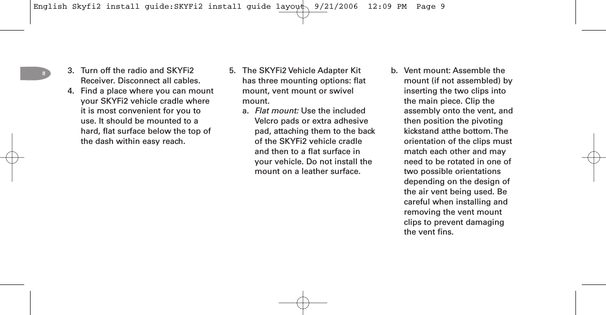 83. Turn off the radio and SKYFi2Receiver. Disconnect all cables.4. Find a place where you can mountyour SKYFi2 vehicle cradle whereit is most convenient for you touse. It should be mounted to ahard, flat surface below the top ofthe dash within easy reach.5. The SKYFi2 Vehicle Adapter Kithas three mounting options: flatmount, vent mount or swivelmount.a. Flat mount: Use the includedVelcro pads or extra adhesivepad, attaching them to the backof the SKYFi2 vehicle cradleand then to a flat surface inyour vehicle. Do not install themount on a leather surface.b. Vent mount: Assemble themount (if not assembled) byinserting the two clips intothe main piece. Clip theassembly onto the vent, andthen position the pivotingkickstand atthe bottom. Theorientation of the clips mustmatch each other and mayneed to be rotated in one oftwo possible orientationsdepending on the design ofthe air vent being used. Becareful when installing andremoving the vent mountclips to prevent damagingthe vent fins.English Skyfi2 install guide:SKYFi2 install guide layout  9/21/2006  12:09 PM  Page 9