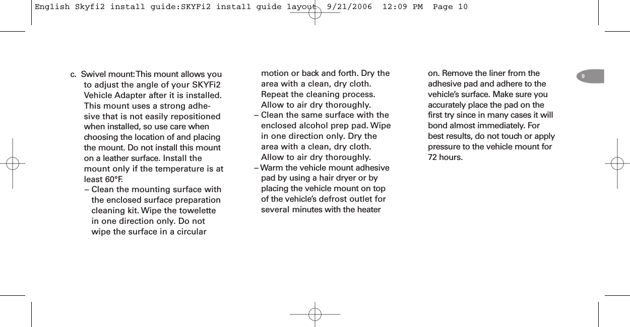 c. Swivel mount:This mount allows youto adjust the angle of your SKYFi2Vehicle Adapter after it is installed.This mount uses a strong adhe-sive that is not easily repositionedwhen installed, so use care whenchoosing the location of and placingthe mount. Do not install this mounton a leather surface. Install themount only if the temperature is atleast 60°F.– Clean the mounting surface withthe enclosed surface preparationcleaning kit. Wipe the towelettein one direction only. Do notwipe the surface in a circularon. Remove the liner from theadhesive pad and adhere to thevehicle’s surface. Make sure youaccurately place the pad on thefirst try since in many cases it willbond almost immediately. Forbest results, do not touch or applypressure to the vehicle mount for72 hours.motion or back and forth. Dry thearea with a clean, dry cloth.Repeat the cleaning process.Allow to air dry thoroughly.– Clean the same surface with theenclosed alcohol prep pad. Wipein one direction only. Dry thearea with a clean, dry cloth.Allow to air dry thoroughly.– Warm the vehicle mount adhesivepad by using a hair dryer or byplacing the vehicle mount on topof the vehicle’s defrost outlet forseveral minutes with the heater9English Skyfi2 install guide:SKYFi2 install guide layout  9/21/2006  12:09 PM  Page 10