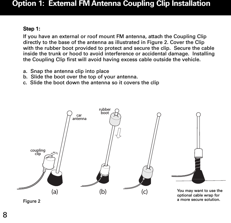 Option 1:  External FM Antenna Coupling Clip Installation8SStteepp 11::If you have an external or roof mount FM antenna, attach the Coupling Clipdirectly to the base of the antenna as illustrated in Figure 2. Cover the Clipwith the rubber boot provided to protect and secure the clip.  Secure the cableinside the trunk or hood to avoid interference or accidental damage.  Installingthe Coupling Clip first will avoid having excess cable outside the vehicle.a.  Snap the antenna clip into placeb.  Slide the boot over the top of your antenna.  c.  Slide the boot down the antenna so it covers the clipcar antennarubberbootcoupling clip(a) (b) (c)You may want to use theoptional cable wrap fora more secure solution.Figure 2