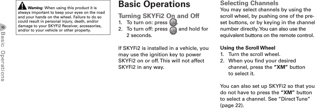 10Basic Oper ati onsWarning: When using this product it isalways important to keep your eyes on the roadand your hands on the wheel. Failure to do socould result in personal injury, death, and/ordamage to your SKYFi2 Receiver, accessories,and/or to your vehicle or other property.Basic OperationsTurning SKYFi2 On and Off1. To turn on: press .2. To turn off: press and hold for2 seconds.If SKYFi2 is installed in a vehicle, youmay use the ignition key to powerSKYFi2 on or off. This will not affectSKYFi2 in any way.Selecting ChannelsYou may select channels by using thescroll wheel, by pushing one of the pre-set buttons, or by keying in the channelnumber directly.You can also use theequivalent buttons on the remote control.Using the Scroll Wheel1. Turn the scroll wheel.2. When you find your desiredchannel, press the “XM” buttonto select it.You can also set up SKYFi2 so that youdo not have to press the “XM” buttonto select a channel. See “Direct Tune”(page 22).