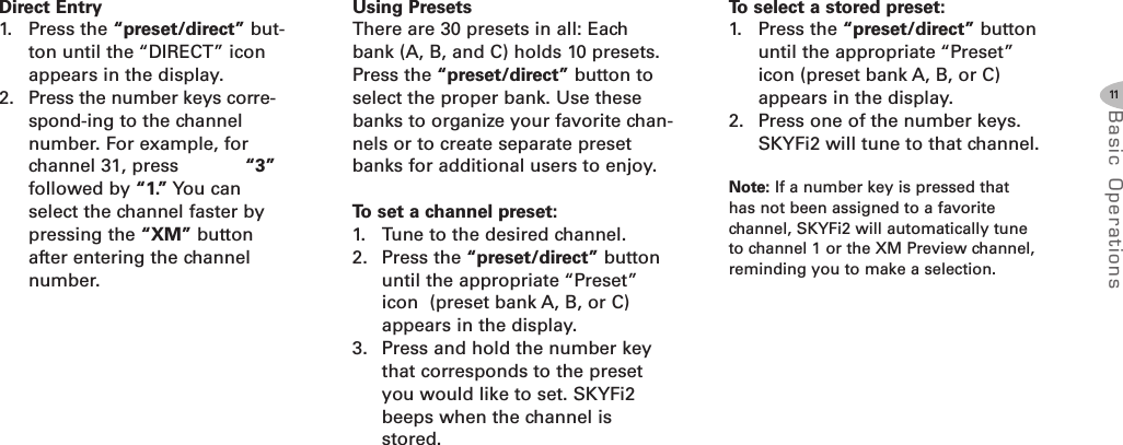 11Basic Oper ati onsDirect Entry1. Press the “preset/direct” but-ton until the “DIRECT” iconappears in the display.2. Press the number keys corre-spond-ing to the channelnumber. For example, forchannel 31, press “3”followed by “1.” You canselect the channel faster bypressing the “XM” buttonafter entering the channelnumber.Using PresetsThere are 30 presets in all: Eachbank (A, B, and C) holds 10 presets.Press the “preset/direct” button toselect the proper bank. Use thesebanks to organize your favorite chan-nels or to create separate presetbanks for additional users to enjoy.To set a channel preset:1. Tune to the desired channel.2. Press the “preset/direct” buttonuntil the appropriate “Preset”icon (preset bank A, B, or C)appears in the display.3. Press and hold the number keythat corresponds to the presetyou would like to set. SKYFi2beeps when the channel isstored.To select a stored preset:1. Press the “preset/direct” buttonuntil the appropriate “Preset”icon (preset bank A, B, or C)appears in the display.2. Press one of the number keys.SKYFi2 will tune to that channel.Note: If a number key is pressed thathas not been assigned to a favoritechannel, SKYFi2 will automatically tuneto channel 1 or the XM Preview channel,reminding you to make a selection.