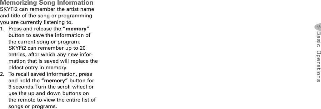 13Basic Oper ati onsMemorizing Song InformationSKYFi2 can remember the artist nameand title of the song or programmingyou are currently listening to.1. Press and release the “memory”button to save the information ofthe current song or program.SKYFi2 can remember up to 20entries, after which any new infor-mation that is saved will replace theoldest entry in memory.2. To recall saved information, pressand hold the “memory” button for3 seconds. Turn the scroll wheel oruse the up and down buttons onthe remote to view the entire list ofsongs or programs.
