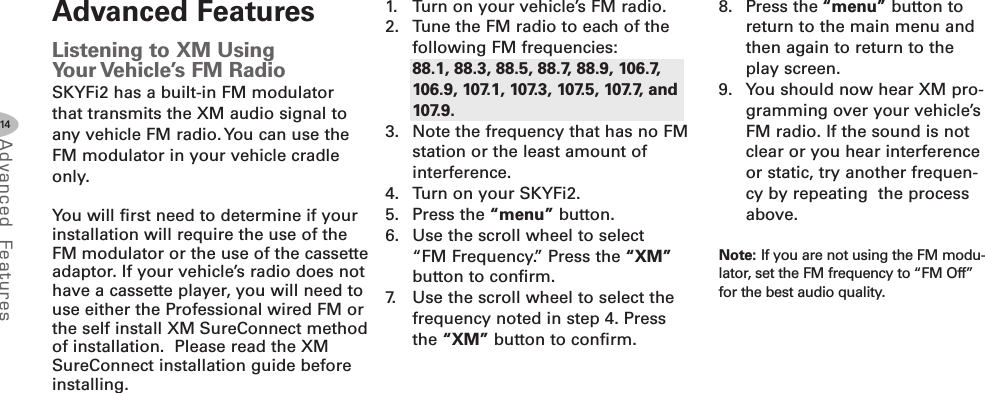 14Advanced F eat ure sAdvanced FeaturesListening to XM UsingYour Vehicle’s FM RadioSKYFi2 has a built-in FM modulatorthat transmits the XM audio signal toany vehicle FM radio.You can use theFM modulator in your vehicle cradleonly.You will first need to determine if yourinstallation will require the use of theFM modulator or the use of the cassetteadaptor. If your vehicle’s radio does nothave a cassette player, you will need touse either the Professional wired FM orthe self install XM SureConnect methodof installation. Please read the XMSureConnect installation guide beforeinstalling.1. Turn on your vehicle’s FM radio.2. Tune the FM radio to each of thefollowing FM frequencies:88.1, 88.3, 88.5, 88.7, 88.9, 106.7,106.9, 107.1, 107.3, 107.5, 107.7, and107.9.3. Note the frequency that has no FMstation or the least amount ofinterference.4. Turn on your SKYFi2.5. Press the “menu” button.6. Use the scroll wheel to select“FM Frequency.” Press the “XM”button to confirm.7. Use the scroll wheel to select thefrequency noted in step 4. Pressthe “XM” button to confirm.8. Press the “menu” button toreturn to the main menu andthen again to return to theplay screen.9. You should now hear XM pro-gramming over your vehicle’sFM radio. If the sound is notclear or you hear interferenceor static, try another frequen-cy by repeating the processabove.Note: If you are not using the FM modu-lator, set the FM frequency to “FM Off”for the best audio quality.