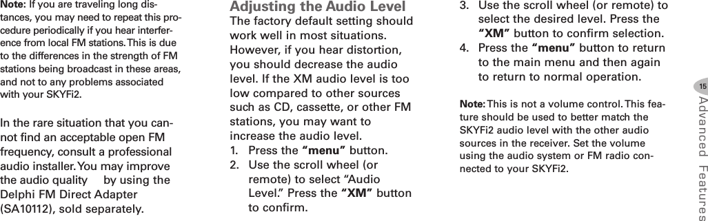 15Advanced F eat ure sNote: If you are traveling long dis-tances, you may need to repeat this pro-cedure periodically if you hear interfer-ence from local FM stations.This is dueto the differences in the strength of FMstations being broadcast in these areas,and not to any problems associatedwith your SKYFi2.In the rare situation that you can-not find an acceptable open FMfrequency, consult a professionalaudio installer.You may improvethe audio quality by using theDelphi FM Direct Adapter(SA10112), sold separately.Adjusting the Audio LevelThe factory default setting shouldwork well in most situations.However, if you hear distortion,you should decrease the audiolevel. If the XM audio level is toolow compared to other sourcessuch as CD, cassette, or other FMstations, you may want toincrease the audio level.1. Press the “menu” button.2. Use the scroll wheel (orremote) to select “AudioLevel.” Press the “XM” buttonto confirm.3. Use the scroll wheel (or remote) toselect the desired level. Press the“XM” button to confirm selection.4. Press the “menu” button to returnto the main menu and then againto return to normal operation.Note: This is not a volume control. This fea-ture should be used to better match theSKYFi2 audio level with the other audiosources in the receiver. Set the volumeusing the audio system or FM radio con-nected to your SKYFi2.