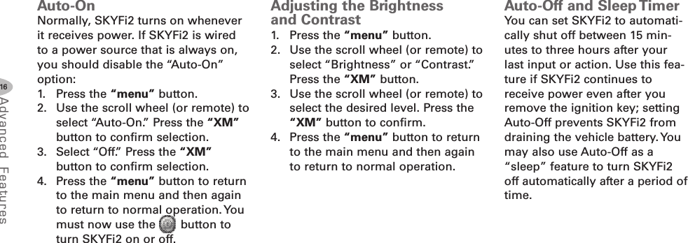 16Advanced F eat ure sAutoOnNormally, SKYFi2 turns on wheneverit receives power. If SKYFi2 is wiredto a power source that is always on,you should disable the “Auto-On”option:1. Press the “menu” button.2. Use the scroll wheel (or remote) toselect “Auto-On.” Press the “XM”button to confirm selection.3. Select “Off.” Press the “XM”button to confirm selection.4. Press the “menu” button to returnto the main menu and then againto return to normal operation. Youmust now use the button toturn SKYFi2 on or off.Adjusting the Brightnessand Contrast1. Press the “menu” button.2. Use the scroll wheel (or remote) toselect “Brightness” or “Contrast.”Press the “XM” button.3. Use the scroll wheel (or remote) toselect the desired level. Press the“XM” button to confirm.4. Press the “menu” button to returnto the main menu and then againto return to normal operation.AutoOff and Sleep TimerYou can set SKYFi2 to automati-cally shut off between 15 min-utes to three hours after yourlast input or action. Use this fea-ture if SKYFi2 continues toreceive power even after youremove the ignition key; settingAuto-Off prevents SKYFi2 fromdraining the vehicle battery. Youmay also use Auto-Off as a“sleep” feature to turn SKYFi2off automatically after a period oftime.