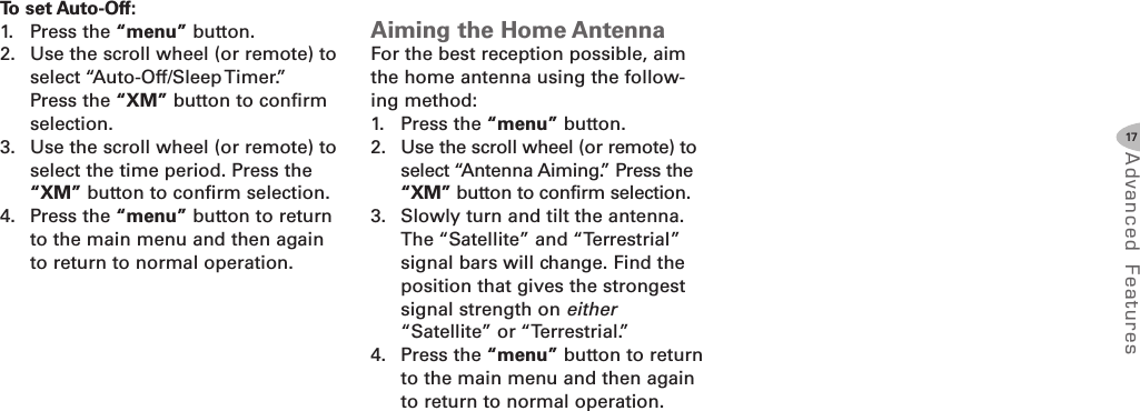 17Advanced F eat ure sTo set AutoOff:1. Press the “menu” button.2. Use the scroll wheel (or remote) toselect “Auto-Off/Sleep Timer.”Press the “XM” button to confirmselection.3. Use the scroll wheel (or remote) toselect the time period. Press the“XM” button to confirm selection.4. Press the “menu” button to returnto the main menu and then againto return to normal operation.Aiming the Home AntennaFor the best reception possible, aimthe home antenna using the follow-ing method:1. Press the “menu” button.2. Use the scroll wheel (or remote) toselect “Antenna Aiming.” Press the“XM” button to confirm selection.3. Slowly turn and tilt the antenna.The “Satellite” and “Terrestrial”signal bars will change. Find theposition that gives the strongestsignal strength on either“Satellite” or “Terrestrial.”4. Press the “menu” button to returnto the main menu and then againto return to normal operation.