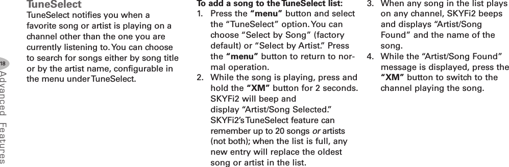 18Advanced F eat ure sTuneSelectTuneSelect notifies you when afavorite song or artist is playing on achannel other than the one you arecurrently listening to.You can chooseto search for songs either by song titleor by the artist name, configurable inthe menu underTuneSelect.To add a song to the TuneSelect list:1. Press the “menu” button and selectthe “TuneSelect” option. You canchoose “Select by Song” (factorydefault) or “Select by Artist.” Pressthe “menu” button to return to nor-mal operation.2. While the song is playing, press andhold the “XM” button for 2 seconds.SKYFi2 will beep anddisplay “Artist/Song Selected.”SKYFi2’sTuneSelect feature canremember up to 20 songs or artists(not both); when the list is full, anynew entry will replace the oldestsong or artist in the list.3. When any song in the list playson any channel, SKYFi2 beepsand displays “Artist/SongFound” and the name of thesong.4. While the “Artist/Song Found”message is displayed, press the“XM” button to switch to thechannel playing the song.