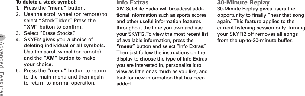 20Advanced F eat ure sTo delete a stock symbol:1. Press the “menu” button.2. Use the scroll wheel (or remote) toselect “Stock Ticker.” Press the“XM” button to confirm.3. Select “Erase Stocks.”4. SKYFi2 gives you a choice ofdeleting individual or all symbols.Use the scroll wheel (or remote)and the “XM” button to makeyour choice.5. Press the “menu” button to returnto the main menu and then againto return to normal operation.Info ExtrasXM Satellite Radio will broadcast addi-tional information such as sports scoresand other useful information featuresthroughout the time you own and useyour SKYFi2.To view the most recent listof available information, press the“menu” button and select “Info Extras.”Then just follow the instructions on thedisplay to choose the type of Info Extrasyou are interested in, personalize it toview as little or as much as you like, andlook for new information that has beenadded.30Minute Replay30-Minute Replay gives users theopportunity to finally “hear that songagain.” This feature applies to thecurrent listening session only.Turningyour SKYFi2 off removes all songsfrom the up-to-30-minute buffer.