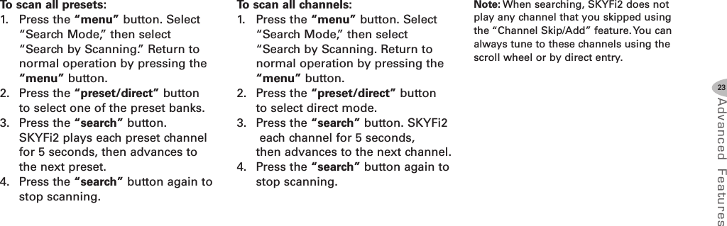 23Advanced F eat ure sTo scan all presets:1. Press the “menu” button. Select“Search Mode,” then select“Search by Scanning.” Return tonormal operation by pressing the“menu” button.2. Press the “preset/direct” buttonto select one of the preset banks.3. Press the “search” button.SKYFi2 plays each preset channelfor 5 seconds, then advances tothe next preset.4. Press the “search” button again tostop scanning.To scan all channels:1. Press the “menu” button. Select“Search Mode,” then select“Search by Scanning. Return tonormal operation by pressing the“menu” button.2. Press the “preset/direct” buttonto select direct mode.3. Press the “search” button. SKYFi2each channel for 5 seconds,then advances to the next channel.4. Press the “search” button again tostop scanning.Note: When searching, SKYFi2 does notplay any channel that you skipped usingthe “Channel Skip/Add” feature. You canalways tune to these channels using thescroll wheel or by direct entry.