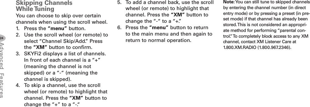 24Advanced F eat ure sSkipping ChannelsWhile TuningYou can choose to skip over certainchannels when using the scroll wheel.1. Press the “menu” button.2. Use the scroll wheel (or remote) toselect “Channel Skip/Add.” Pressthe “XM” button to confirm.3. SKYFi2 displays a list of channels.In front of each channel is a “+”(meaning the channel is notskipped) or a “-“ (meaning thechannel is skipped).4. To skip a channel, use the scrollwheel (or remote) to highlight thatchannel. Press the “XM” button tochange the “+” to a “-.“5. To add a channel back, use the scrollwheel (or remote) to highlight thatchannel. Press the “XM” button tochange the “-“ to a “+.”6. Press the “menu” button to returnto the main menu and then again toreturn to normal operation.Note: You can still tune to skipped channelsby entering the channel number (in directentry mode) or by pressing a preset (in pre-set mode) if that channel has already beenstored.This is not considered an appropri-ate method for performing “parental con-trol.”To completely block access to any XMchannel, contact XM Listener Care at1.800.XM.RADIO (1.800.967.2346).