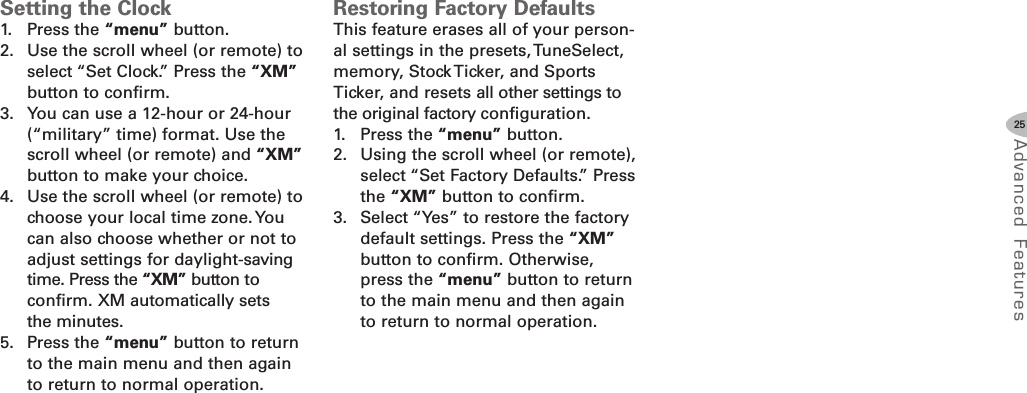 25Advanced F eat ure sSetting the Clock1. Press the “menu” button.2. Use the scroll wheel (or remote) toselect “Set Clock.” Press the “XM”button to confirm.3. You can use a 12-hour or 24-hour(“military” time) format. Use thescroll wheel (or remote) and “XM”button to make your choice.4. Use the scroll wheel (or remote) tochoose your local time zone.Youcan also choose whether or not toadjust settings for daylight-savingtime. Press the “XM” button toconfirm. XM automatically setsthe minutes.5. Press the “menu” button to returnto the main menu and then againto return to normal operation.Restoring Factory DefaultsThis feature erases all of your person-al settings in the presets, TuneSelect,memory, Stock Ticker, and SportsTicker, and resets all other settings tothe original factory configuration.1. Press the “menu” button.2. Using the scroll wheel (or remote),select “Set Factory Defaults.” Pressthe “XM” button to confirm.3. Select “Yes” to restore the factorydefault settings. Press the “XM”button to confirm. Otherwise,press the “menu” button to returnto the main menu and then againto return to normal operation.