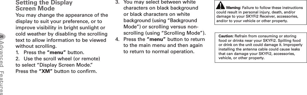 26Advanced F eat ure sSetting the DisplayScreen ModeYou may change the appearance of thedisplay to suit your preference, or toimprove visibility in bright sunlight orcold weather by disabling the scrollingtext to allow information to be viewedwithout scrolling.1. Press the “menu” button.2. Use the scroll wheel (or remote)to select “Display Screen Mode.”Press the “XM” button to confirm.3. You may select between whitecharacters on black backgroundor black characters on whitebackground (using “BackgroundMode”) or scrolling versus non-scrolling (using “Scrolling Mode”).4. Press the “menu” button to returnto the main menu and then againto return to normal operation.Warning: Failure to follow these instructionscould result in personal injury, death, and/ordamage to your SKYFi2 Receiver, accessories,and/or to your vehicle or other property.Caution: Refrain from consuming or storingfood or drinks near your SKYFi2. Spilling foodor drink on the unit could damage it. Improperlyinstalling the antenna cable could cause leaksthat can damage your SKYFi2, accessories,vehicle, or other property.