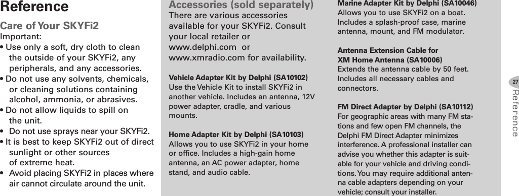 27Referenc eAccessories (sold separately)There are various accessoriesavailable for your SKYFi2. Consultyour local retailer orwww.delphi.com orwww.xmradio.com for availability.Vehicle Adapter Kit by Delphi (SA10102)Use the Vehicle Kit to install SKYFi2 inanother vehicle. Includes an antenna, 12Vpower adapter, cradle, and variousmounts.Home Adapter Kit by Delphi (SA10103)Allows you to use SKYFi2 in your homeor office. Includes a high-gain homeantenna, an AC power adapter, homestand, and audio cable.Marine Adapter Kit by Delphi (SA10046)Allows you to use SKYFi2 on a boat.Includes a splash-proof case, marineantenna, mount, and FM modulator.Antenna Extension Cable forXM Home Antenna (SA10006)Extends the antenna cable by 50 feet.Includes all necessary cables andconnectors.FM Direct Adapter by Delphi (SA10112)For geographic areas with many FM sta-tions and few open FM channels, theDelphi FM Direct Adapter minimizesinterference. A professional installer canadvise you whether this adapter is suit-able for your vehicle and driving condi-tions.You may require additional anten-na cable adapters depending on yourvehicle; consult your installer.ReferenceCare of Your SKYFi2Important:• Use only a soft, dry cloth to cleanthe outside of your SKYFi2, anyperipherals, and any accessories.• Do not use any solvents, chemicals,or cleaning solutions containingalcohol, ammonia, or abrasives.• Do not allow liquids to spill onthe unit.• Do not use sprays near your SKYFi2.• It is best to keep SKYFi2 out of directsunlight or other sourcesof extreme heat.• Avoid placing SKYFi2 in places whereair cannot circulate around the unit.