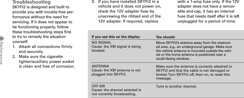 28ReferenceTroubleshootingSKYFi2 is designed and built toprovide you with trouble-free per-formance without the need forservicing. If it does not appear tobe functioning properly, followthese troubleshooting steps firstto try to remedy the situationyourself:1. Attach all connections firmlyand securely.2. Make sure the cigarettelighter/auxiliary power socketis clean and free of corrosion.3. If you have installed SKYFi2 in avehicle and it does not power on,check the 12V adapter fuse byunscrewing the ribbed end of the12V adapter. If required, replaceIf you see this on the display:NO SIGNALCause: the XM signal is beingblocked.ANTENNACause: the XM antenna is notplugged into SKYFi2.OFF AIRCause: the channel selected isnot currently broadcasting.You should:Move SKYFi2’s antenna away from the obstruct-ed area, e.g., an underground garage. Make surethe vehicle antenna is mounted outside the vehi-cle or the home antenna is positioned near asouth-facing window.Make sure the antenna is correctly attached toSKYFi2 and that the cable is not damaged orkinked. Turn SKYFi2 off, then on, to reset thismessage.Tune to another channel.with a 1-amp fuse only. If the 12Vadapter does not have a remov-able end-cap, it has an internalfuse that resets itself after it is leftunplugged for a period of time.