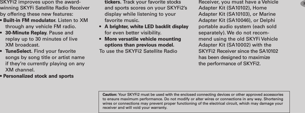 SKYFi2 improves upon the award-winning SKYFi Satellite Radio Receiverby offering these new features:•Builtin FM modulator. Listen to XMthrough any vehicle FM radio.•30Minute Replay. Pause andreplay up to 30 minutes of liveXM broadcast.•TuneSelect. Find your favoritesongs by song title or artist nameif they’re currently playing on anyXM channel.•Personalized stock and sportstickers. Track your favorite stocksand sports scores on your SKYFi2’sdisplay while listening to yourfavorite music.•A brighter, white LED backlit displayfor even better visibility.•More versatile vehicle mountingoptions than previous model.To use the SKYFi2 Satellite RadioCaution: Your SKYFi2 must be used with the enclosed connecting devices or other approved accessoriesto ensure maximum performance. Do not modify or alter wires or connections in any way. Shorteningwires or connections may prevent proper functioning of the electrical circuit, which may damage yourreceiver and will void your warranty.3Receiver, you must have a VehicleAdapter Kit (SA10102), HomeAdapter Kit (SA10103), or MarineAdapter Kit (SA10046), or Delphiportable audio system (each soldseparately). We do not recom-mend using the old SKYFi VehicleAdapter Kit (SA10002) with theSKYFi2 Receiver since the SA10102has been designed to maximizethe performance of SKYFi2.