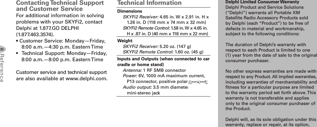 Delphi Limited Consumer WarrantyDelphi Product and Service Solutions(“Delphi”) warrants all Portable XMSatellite Radio Accessory Products soldby Delphi (each “Product”) to be free ofdefects in material and workmanship,subject to the following conditions:The duration of Delphi’s warranty withrespect to each Product is limited to one(1) year from the date of sale to the originalconsumer purchaser.No other express warranties are made withrespect to any Product. All implied warranties,including warranties of merchantability andfitness for a particular purpose are limitedto the warranty period set forth above. Thiswarranty is not transferable and appliesonly to the original consumer purchaser ofthe Product.Delphi will, as its sole obligation under thiswarranty, replace or repair, at its option,30ReferenceContacting Technical Supportand Customer ServiceFor additional information in solvingproblems with your SKYFi2, contactDelphi at 1.877.GO DELPHI(1.877.463.3574).• Customer Service: Monday—Friday,8:00 a.m.—4:30 p.m. Eastern Time• Technical Support: Monday—Friday,8:00 a.m.—8:00 p.m. Eastern TimeCustomer service and technical supportare also available at www.delphi.com.Technical InformationDimensionsSKYFi2 Receiver: 4.65 in. W x 2.91 in. H x1.26 in. D (118 mm x 74 mm x 32 mm)SKYFi2 Remote Control: 1.58 in.W x 4.65 in.H x .87 in. D (40 mm x 118 mm x 22 mm)WeightSKYFi2 Receiver: 5.20 oz. (147 g)SKYFi2 Remote Control: 1.60 oz. (45 g)Inputs and Outputs (when connected to carcradle or home stand)Antenna: 1 RF SMB connectorPower: 6V, 1000 mA maximum current,P13 connector, positive polarityAudio output: 3.5 mm diametermini-stereo jack