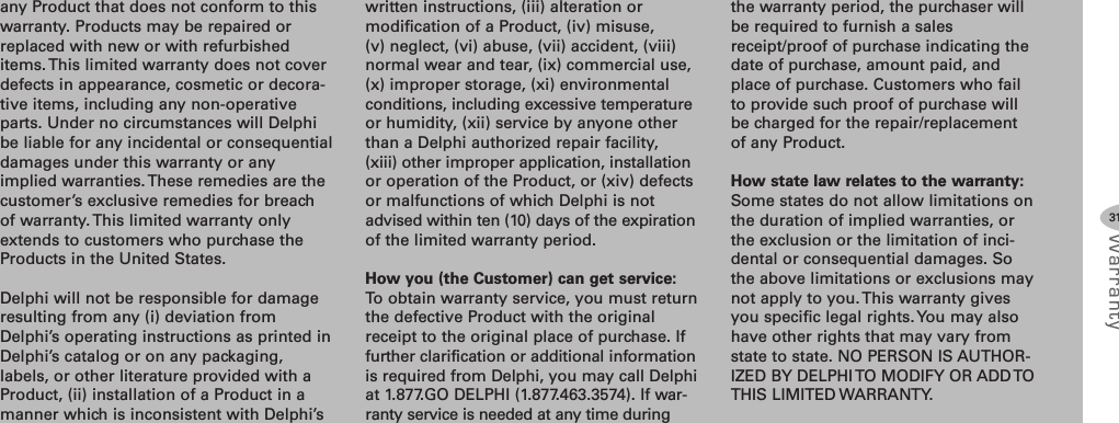 any Product that does not conform to thiswarranty. Products may be repaired orreplaced with new or with refurbisheditems. This limited warranty does not coverdefects in appearance, cosmetic or decora-tive items, including any non-operativeparts. Under no circumstances will Delphibe liable for any incidental or consequentialdamages under this warranty or anyimplied warranties. These remedies are thecustomer’s exclusive remedies for breachof warranty.This limited warranty onlyextends to customers who purchase theProducts in the United States.Delphi will not be responsible for damageresulting from any (i) deviation fromDelphi’s operating instructions as printed inDelphi’s catalog or on any packaging,labels, or other literature provided with aProduct, (ii) installation of a Product in amanner which is inconsistent with Delphi’swritten instructions, (iii) alteration ormodification of a Product, (iv) misuse,(v) neglect, (vi) abuse, (vii) accident, (viii)normal wear and tear, (ix) commercial use,(x) improper storage, (xi) environmentalconditions, including excessive temperatureor humidity, (xii) service by anyone otherthan a Delphi authorized repair facility,(xiii) other improper application, installationor operation of the Product, or (xiv) defectsor malfunctions of which Delphi is notadvised within ten (10) days of the expirationof the limited warranty period.How you (the Customer) can get service:To obtain warranty service, you must returnthe defective Product with the originalreceipt to the original place of purchase. Iffurther clarification or additional informationis required from Delphi, you may call Delphiat 1.877.GO DELPHI (1.877.463.3574). If war-ranty service is needed at any time duringthe warranty period, the purchaser willbe required to furnish a salesreceipt/proof of purchase indicating thedate of purchase, amount paid, andplace of purchase. Customers who failto provide such proof of purchase willbe charged for the repair/replacementof any Product.How state law relates to the warranty:Some states do not allow limitations onthe duration of implied warranties, orthe exclusion or the limitation of inci-dental or consequential damages. Sothe above limitations or exclusions maynot apply to you. This warranty givesyou specific legal rights. You may alsohave other rights that may vary fromstate to state. NO PERSON IS AUTHOR-IZED BY DELPHI TO MODIFY OR ADD TOTHIS LIMITED WARRANTY.31Warranty
