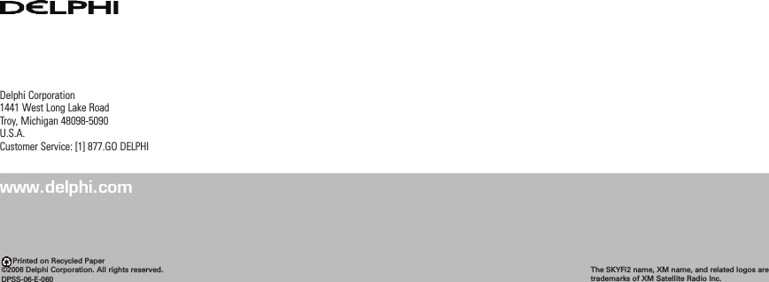 Delphi Corporation1441 West Long Lake RoadTroy, Michigan 48098-5090U.S.A.Customer Service: [1] 877.GO DELPHIwww.delphi.comPrinted on Recycled Paper©2006 Delphi Corporation. All rights reserved.DPSS-06-E-060The SKYFi2 name, XM name, and related logos aretrademarks of XM Satellite Radio Inc.