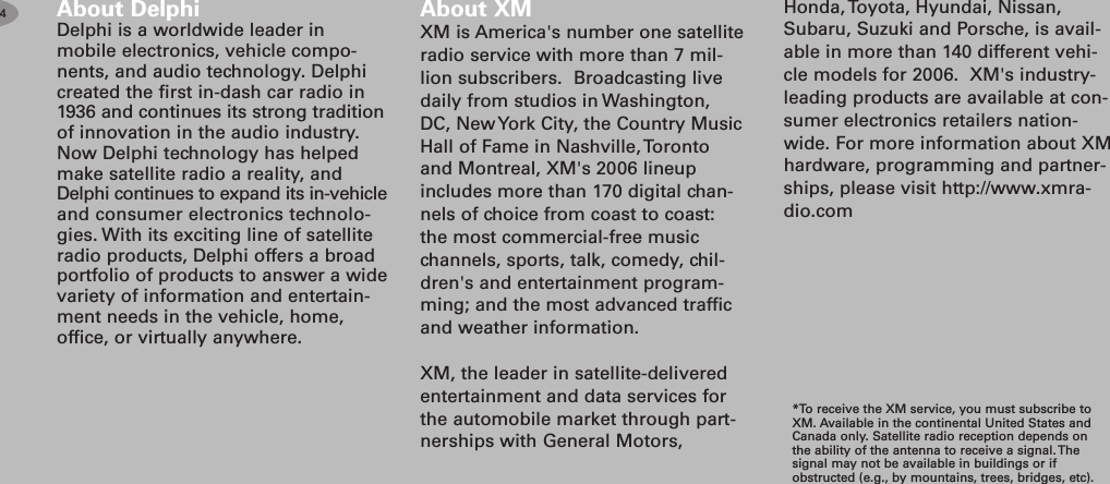 About DelphiDelphi is a worldwide leader inmobile electronics, vehicle compo-nents, and audio technology. Delphicreated the first in-dash car radio in1936 and continues its strong traditionof innovation in the audio industry.Now Delphi technology has helpedmake satellite radio a reality, andDelphi continues to expand its in-vehicleand consumer electronics technolo-gies. With its exciting line of satelliteradio products, Delphi offers a broadportfolio of products to answer a widevariety of information and entertain-ment needs in the vehicle, home,office, or virtually anywhere.About XMXM is America&apos;s number one satelliteradio service with more than 7 mil-lion subscribers. Broadcasting livedaily from studios in Washington,DC, New York City, the Country MusicHall of Fame in Nashville, Torontoand Montreal, XM&apos;s 2006 lineupincludes more than 170 digital chan-nels of choice from coast to coast:the most commercial-free musicchannels, sports, talk, comedy, chil-dren&apos;s and entertainment program-ming; and the most advanced trafficand weather information.XM, the leader in satellite-deliveredentertainment and data services forthe automobile market through part-nerships with General Motors,*To receive the XM service, you must subscribe toXM. Available in the continental United States andCanada only. Satellite radio reception depends onthe ability of the antenna to receive a signal. Thesignal may not be available in buildings or ifobstructed (e.g., by mountains, trees, bridges, etc).4Honda, Toyota, Hyundai, Nissan,Subaru, Suzuki and Porsche, is avail-able in more than 140 different vehi-cle models for 2006. XM&apos;s industry-leading products are available at con-sumer electronics retailers nation-wide. For more information about XMhardware, programming and partner-ships, please visit http://www.xmra-dio.com