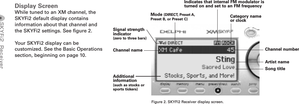 8SKYFi2 Rec eiv erDisplay ScreenWhile tuned to an XM channel, theSKYFi2 default display containsinformation about that channel andthe SKYFi2 settings. See figure 2.Your SKYFi2 display can becustomized. See the Basic Operationssection, beginning on page 10.Figure 2. SKYFi2 Receiver display screen.Signal strengthindicator(zero to three bars)Mode (DIRECT, Preset A,Preset B, or Preset C)Additionalinformation(such as stocks orsports tickers)Artist nameSong titleChannel numberChannel nameCategory nameor clockIndicates that internal FM modulator isturned on and set to an FM frequency