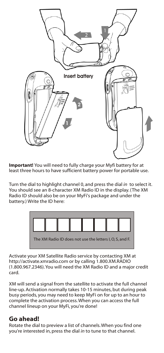 Turn the dial to highlight channel 0, and press the dial in  to select it. You should see an 8-character XM Radio ID in the display. (The XM Radio ID should also be on your MyFi&apos;s package and under the battery.) Write the ID here:The XM Radio ID does not use the letters I, O, S, and F.Activate your XM Satellite Radio service by contacting XM at http://activate.xmradio.com or by calling 1.800.XM.RADIO (1.800.967.2346). You will need the XM Radio ID and a major credit card.XM will send a signal from the satellite to activate the full channel line-up. Activation normally takes 10-15 minutes, but during peak busy periods, you may need to keep MyFi on for up to an hour to complete the activation process. When you can access the full channel lineup on your MyFi, you&apos;re done!Go ahead!Rotate the dial to preview a list of channels. When you find one you&apos;re interested in, press the dial in to tune to that channel.   Insert batteryImportant! You will need to fully charge your Myfi battery for at least three hours to have sufficient battery power for portable use.