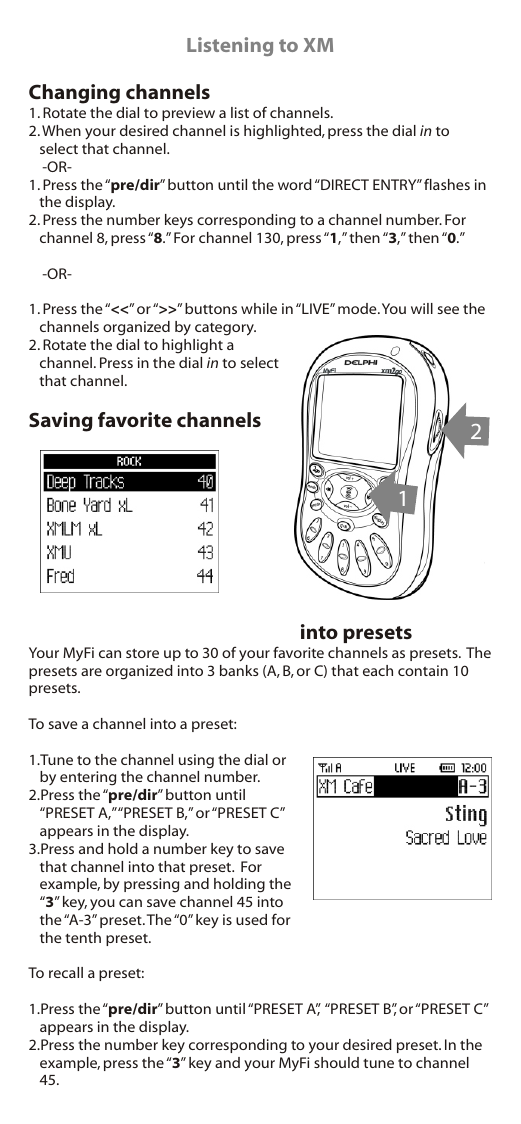 Listening to XMChanging channels1. Rotate the dial to preview a list of channels.2. When your desired channel is highlighted, press the dial in to select that channel.    -OR-1. Press the “pre/dir” button until the word “DIRECT ENTRY” flashes in the display.2. Press the number keys corresponding to a channel number. For channel 8, press “8.” For channel 130, press “1,” then “3,” then “0.”    -OR-1. Press the “&lt;&lt;” or “&gt;&gt;” buttons while in “LIVE” mode. You will see the channels organized by category.2. Rotate the dial to highlight a channel. Press in the dial in to select that channel.Saving favorite channels into presetsYour MyFi can store up to 30 of your favorite channels as presets.  The presets are organized into 3 banks (A, B, or C) that each contain 10 presets.To save a channel into a preset:1.Tune to the channel using the dial or by entering the channel number.2.Press the “pre/dir” button until “PRESET A,” “PRESET B,” or “PRESET C” appears in the display.3.Press and hold a number key to save that channel into that preset.  For example, by pressing and holding the “3” key, you can save channel 45 into the “A-3” preset. The “0” key is used for the tenth preset.To recall a preset:1.Press the “pre/dir” button until “PRESET A”,  “PRESET B”, or “PRESET C” appears in the display.2.Press the number key corresponding to your desired preset. In the example, press the “3” key and your MyFi should tune to channel 45.12