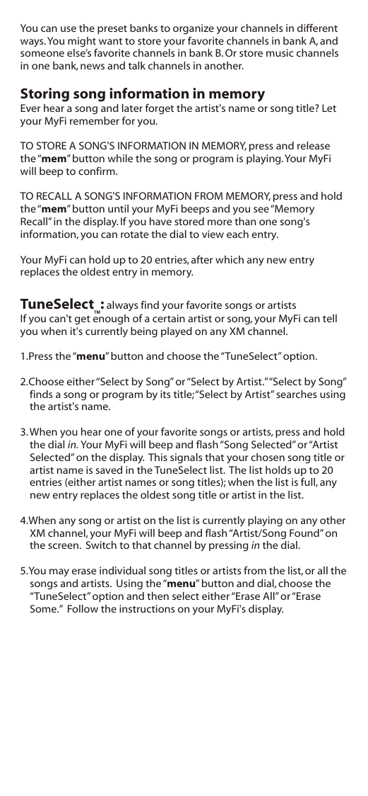 You can use the preset banks to organize your channels in different ways. You might want to store your favorite channels in bank A, and someone else’s favorite channels in bank B. Or store music channels in one bank, news and talk channels in another.Storing song information in memoryEver hear a song and later forget the artist&apos;s name or song title? Let your MyFi remember for you.TO STORE A SONG&apos;S INFORMATION IN MEMORY, press and release the “mem” button while the song or program is playing. Your MyFi will beep to confirm.TO RECALL A SONG&apos;S INFORMATION FROM MEMORY, press and hold the “mem” button until your MyFi beeps and you see “Memory Recall” in the display. If you have stored more than one song&apos;s information, you can rotate the dial to view each entry.Your MyFi can hold up to 20 entries, after which any new entry replaces the oldest entry in memory.TuneSelect  : always find your favorite songs or artistsIf you can&apos;t get enough of a certain artist or song, your MyFi can tell you when it&apos;s currently being played on any XM channel.1.Press the “menu” button and choose the “TuneSelect” option.2.Choose either “Select by Song” or “Select by Artist.” “Select by Song” finds a song or program by its title; “Select by Artist” searches using the artist&apos;s name.3. When you hear one of your favorite songs or artists, press and hold the dial in. Your MyFi will beep and flash “Song Selected” or “Artist Selected” on the display.  This signals that your chosen song title or artist name is saved in the TuneSelect list.  The list holds up to 20 entries (either artist names or song titles); when the list is full, any new entry replaces the oldest song title or artist in the list.4.When any song or artist on the list is currently playing on any other XM channel, your MyFi will beep and flash “Artist/Song Found” on the screen.  Switch to that channel by pressing in the dial.5.You may erase individual song titles or artists from the list, or all the songs and artists.  Using the “menu” button and dial, choose the “TuneSelect” option and then select either “Erase All” or “Erase Some.”  Follow the instructions on your MyFi&apos;s display.TM