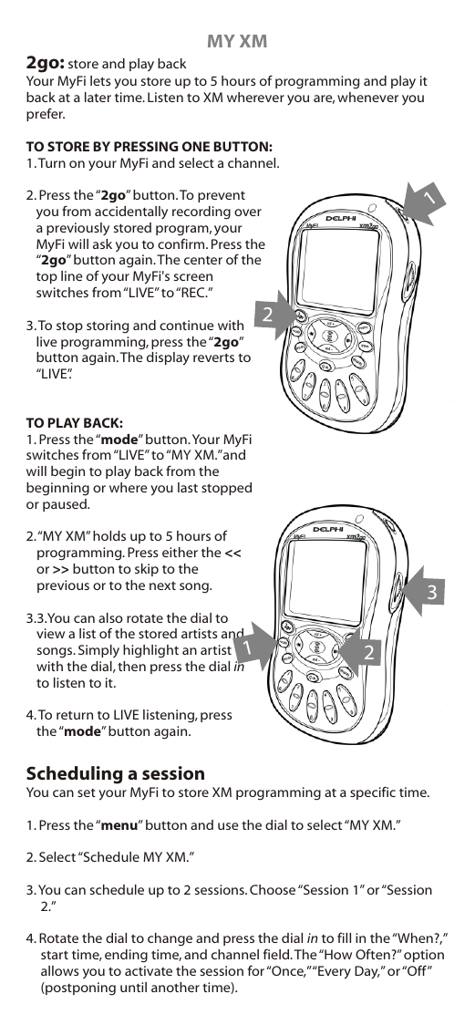 MY XM2go: store and play backYour MyFi lets you store up to 5 hours of programming and play it back at a later time. Listen to XM wherever you are, whenever you prefer.TO STORE BY PRESSING ONE BUTTON:1. Turn on your MyFi and select a channel.2. Press the “2go” button. To prevent you from accidentally recording over a previously stored program, your MyFi will ask you to confirm. Press the “2go” button again. The center of the top line of your MyFi&apos;s screen switches from “LIVE” to “REC.”3. To stop storing and continue with live programming, press the “2go” button again. The display reverts to “LIVE”.TO PLAY BACK:1. Press the “mode” button. Your MyFi switches from “LIVE” to “MY XM.”and will begin to play back from the beginning or where you last stopped or paused.2. “MY XM” holds up to 5 hours of programming. Press either the &lt;&lt; or &gt;&gt; button to skip to the previous or to the next song. 3.4. To return to LIVE listening, press the “mode” button again.Scheduling a sessionYou can set your MyFi to store XM programming at a specific time.1. Press the “menu” button and use the dial to select “MY XM.”2. Select “Schedule MY XM.”3. You can schedule up to 2 sessions. Choose “Session 1” or “Session 2.”4. Rotate the dial to change and press the dial in to fill in the “When?,” start time, ending time, and channel field. The “How Often?” option allows you to activate the session for “Once,” “Every Day,” or “Off” (postponing until another time).3.You can also rotate the dial to view a list of the stored artists and songs. Simply highlight an artist with the dial, then press the dial in to listen to it.  12123