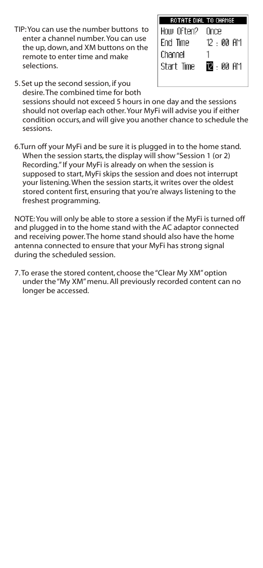 TIP: You can use the number buttons  to enter a channel number. You can use the up, down, and XM buttons on the remote to enter time and make selections.5. Set up the second session, if you desire. The combined time for both sessions should not exceed 5 hours in one day and the sessions should not overlap each other. Your MyFi will advise you if either condition occurs, and will give you another chance to schedule the sessions.6.Turn off your MyFi and be sure it is plugged in to the home stand. When the session starts, the display will show “Session 1 (or 2) Recording.” If your MyFi is already on when the session is supposed to start, MyFi skips the session and does not interrupt your listening. When the session starts, it writes over the oldest stored content first, ensuring that you&apos;re always listening to the freshest programming.NOTE: You will only be able to store a session if the MyFi is turned off and plugged in to the home stand with the AC adaptor connected and receiving power. The home stand should also have the home antenna connected to ensure that your MyFi has strong signal during the scheduled session.7. To erase the stored content, choose the “Clear My XM” option under the “My XM” menu. All previously recorded content can no longer be accessed.