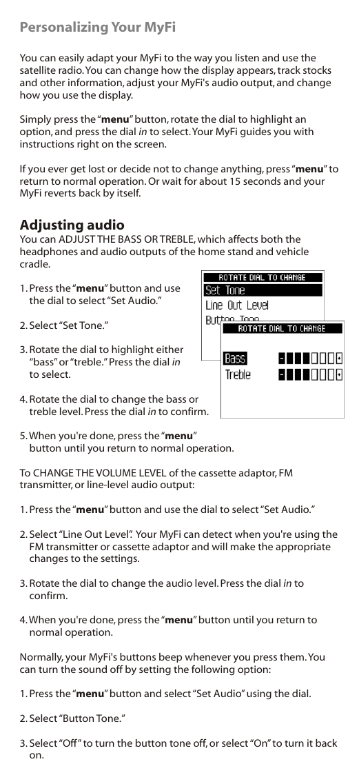 Personalizing Your MyFiYou can easily adapt your MyFi to the way you listen and use the satellite radio. You can change how the display appears, track stocks and other information, adjust your MyFi&apos;s audio output, and change how you use the display. Simply press the “menu” button, rotate the dial to highlight an option, and press the dial in to select. Your MyFi guides you with instructions right on the screen.If you ever get lost or decide not to change anything, press “menu” to return to normal operation. Or wait for about 15 seconds and your MyFi reverts back by itself.Adjusting audioYou can ADJUST THE BASS OR TREBLE, which affects both the headphones and audio outputs of the home stand and vehicle cradle.1. Press the “menu” button and use the dial to select “Set Audio.”2. Select “Set Tone.”3. Rotate the dial to highlight either “bass” or “treble.” Press the dial in to select.4. Rotate the dial to change the bass or treble level. Press the dial in to confirm. 5. When you&apos;re done, press the “menu” button until you return to normal operation.To CHANGE THE VOLUME LEVEL of the cassette adaptor, FM transmitter, or line-level audio output:1. Press the “menu” button and use the dial to select “Set Audio.”2. Select “Line Out Level”.  Your MyFi can detect when you&apos;re using the FM transmitter or cassette adaptor and will make the appropriate changes to the settings.3. Rotate the dial to change the audio level. Press the dial in to confirm.4. When you&apos;re done, press the “menu” button until you return to normal operation.Normally, your MyFi&apos;s buttons beep whenever you press them. You can turn the sound off by setting the following option:1. Press the “menu” button and select “Set Audio” using the dial.2. Select “Button Tone.”3. Select “Off” to turn the button tone off, or select “On” to turn it back on.