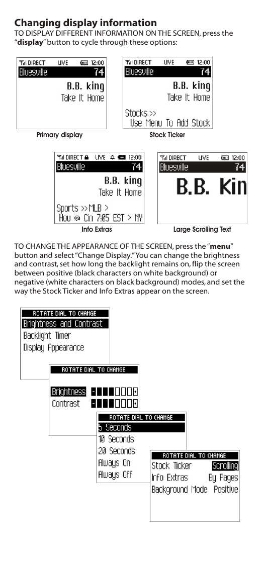 Changing display informationTO DISPLAY DIFFERENT INFORMATION ON THE SCREEN, press the “display” button to cycle through these options:TO CHANGE THE APPEARANCE OF THE SCREEN, press the “menu” button and select “Change Display.” You can change the brightness and contrast, set how long the backlight remains on, flip the screen between positive (black characters on white background) or negative (white characters on black background) modes, and set the way the Stock Ticker and Info Extras appear on the screen.Primary display  Stock TickerInfo Extras Large Scrolling Text