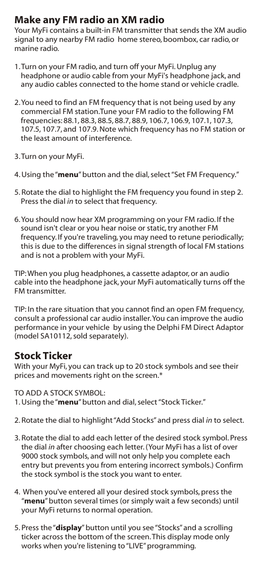 Make any FM radio an XM radioYour MyFi contains a built-in FM transmitter that sends the XM audio signal to any nearby FM radio  home stereo, boombox, car radio, or marine radio.1. Turn on your FM radio, and turn off your MyFi. Unplug any headphone or audio cable from your MyFi&apos;s headphone jack, and any audio cables connected to the home stand or vehicle cradle.2. You need to find an FM frequency that is not being used by any commercial FM station.Tune your FM radio to the following FM frequencies: 88.1, 88.3, 88.5, 88.7, 88.9, 106.7, 106.9, 107.1, 107.3, 107.5, 107.7, and 107.9. Note which frequency has no FM station or the least amount of interference.3. Turn on your MyFi.4. Using the “menu” button and the dial, select “Set FM Frequency.”5. Rotate the dial to highlight the FM frequency you found in step 2. Press the dial in to select that frequency.6. You should now hear XM programming on your FM radio. If the sound isn&apos;t clear or you hear noise or static, try another FM frequency. If you&apos;re traveling, you may need to retune periodically; this is due to the differences in signal strength of local FM stations and is not a problem with your MyFi.TIP: When you plug headphones, a cassette adaptor, or an audio cable into the headphone jack, your MyFi automatically turns off the FM transmitter.TIP: In the rare situation that you cannot find an open FM frequency, consult a professional car audio installer. You can improve the audio performance in your vehicle  by using the Delphi FM Direct Adaptor (model SA10112, sold separately).Stock TickerWith your MyFi, you can track up to 20 stock symbols and see their prices and movements right on the screen.*TO ADD A STOCK SYMBOL:1. Using the “menu” button and dial, select “Stock Ticker.”2. Rotate the dial to highlight “Add Stocks” and press dial in to select.3. Rotate the dial to add each letter of the desired stock symbol. Press the dial in after choosing each letter. (Your MyFi has a list of over 9000 stock symbols, and will not only help you complete each entry but prevents you from entering incorrect symbols.) Confirm the stock symbol is the stock you want to enter.4.  When you&apos;ve entered all your desired stock symbols, press the “menu” button several times (or simply wait a few seconds) until your MyFi returns to normal operation.5. Press the “display” button until you see “Stocks” and a scrolling ticker across the bottom of the screen. This display mode only works when you&apos;re listening to “LIVE” programming.